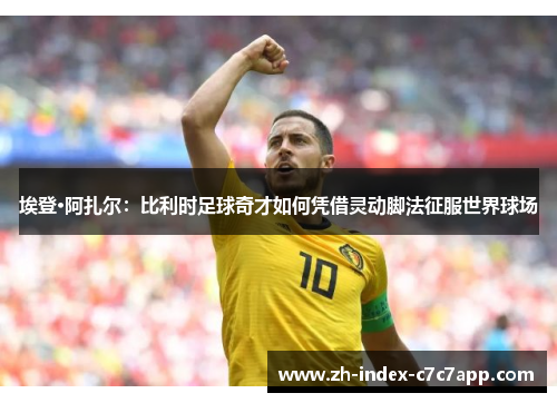 埃登·阿扎尔：比利时足球奇才如何凭借灵动脚法征服世界球场