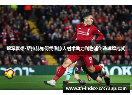 穆罕默德·萨拉赫如何凭借惊人射术助力利物浦创造辉煌成就