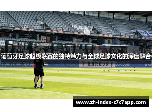 葡萄牙足球超级联赛的独特魅力与全球足球文化的深度融合 葡萄牙足球超级联赛的独特魅力与全球足球文化的深度融合