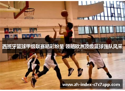 西班牙篮球甲级联赛精彩纷呈 领略欧洲顶级篮球强队风采 西班牙篮球甲级联赛精彩纷呈 领略欧洲顶级篮球强队风采